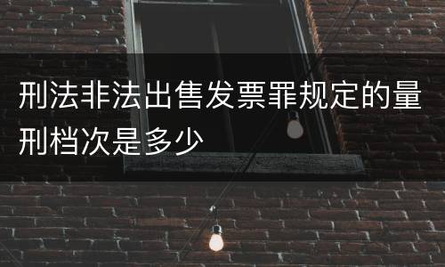 刑法非法出售发票罪规定的量刑档次是多少