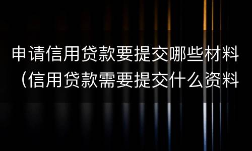 申请信用贷款要提交哪些材料（信用贷款需要提交什么资料）