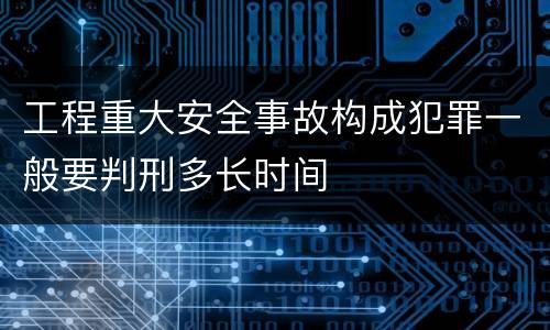 工程重大安全事故构成犯罪一般要判刑多长时间