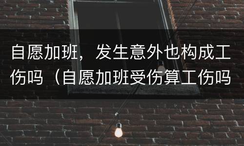 自愿加班，发生意外也构成工伤吗（自愿加班受伤算工伤吗）