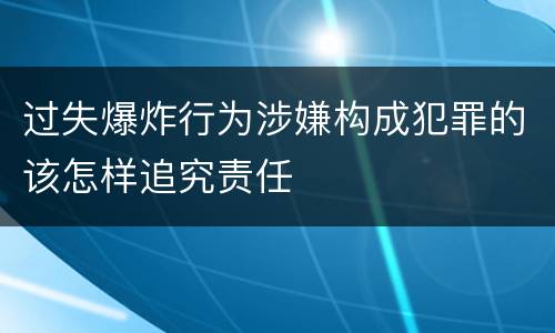 过失爆炸行为涉嫌构成犯罪的该怎样追究责任