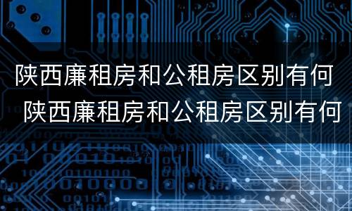 陕西廉租房和公租房区别有何 陕西廉租房和公租房区别有何联系