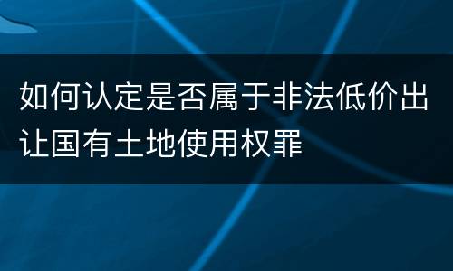 如何认定是否属于非法低价出让国有土地使用权罪
