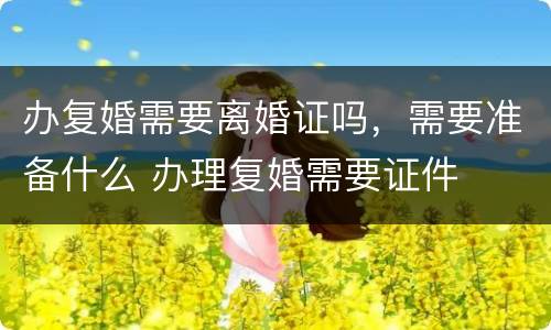 办复婚需要离婚证吗，需要准备什么 办理复婚需要证件