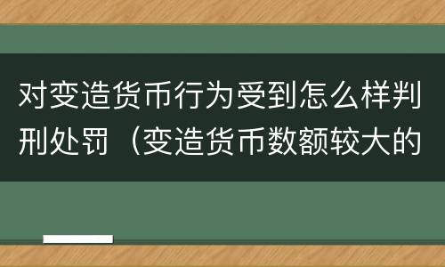 对变造货币行为受到怎么样判刑处罚（变造货币数额较大的处多少年以下有期徒刑或者拘役）