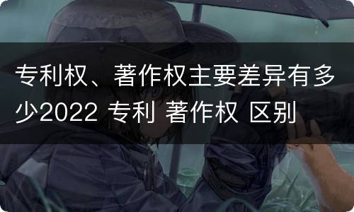 专利权、著作权主要差异有多少2022 专利 著作权 区别