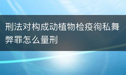 刑法对构成动植物检疫徇私舞弊罪怎么量刑