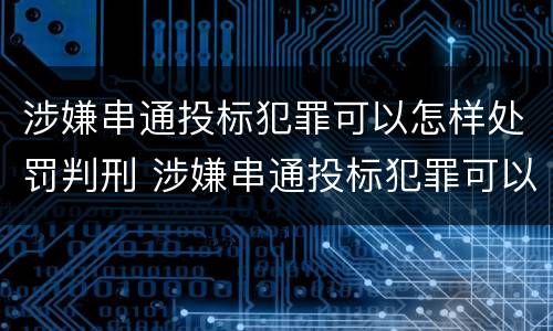 涉嫌串通投标犯罪可以怎样处罚判刑 涉嫌串通投标犯罪可以怎样处罚判刑吗