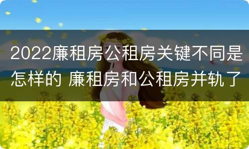 2022廉租房公租房关键不同是怎样的 廉租房和公租房并轨了吗