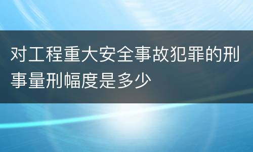 对工程重大安全事故犯罪的刑事量刑幅度是多少