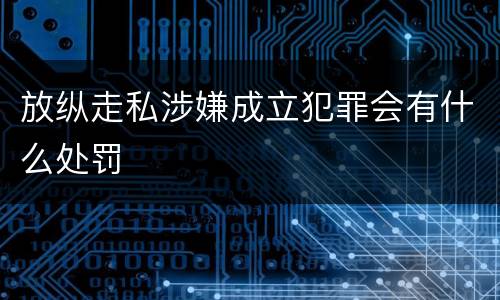 放纵走私涉嫌成立犯罪会有什么处罚