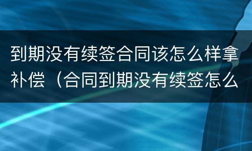 到期没有续签合同该怎么样拿补偿（合同到期没有续签怎么赔偿）