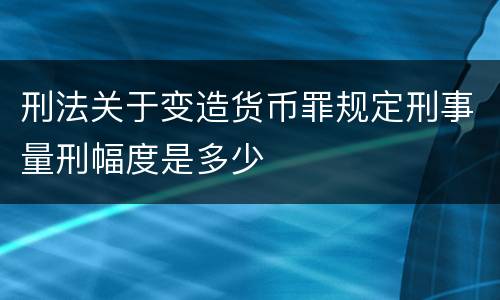 刑法关于变造货币罪规定刑事量刑幅度是多少