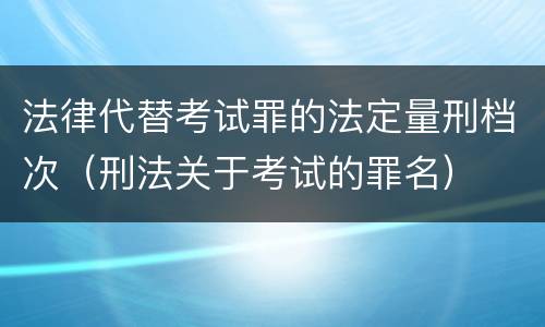 法律代替考试罪的法定量刑档次（刑法关于考试的罪名）