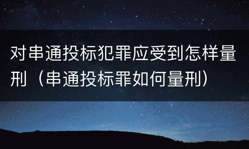 对串通投标犯罪应受到怎样量刑（串通投标罪如何量刑）