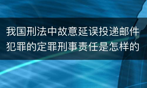 我国刑法中故意延误投递邮件犯罪的定罪刑事责任是怎样的