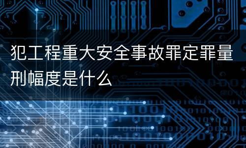 犯工程重大安全事故罪定罪量刑幅度是什么