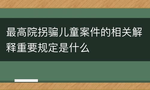 最高院拐骗儿童案件的相关解释重要规定是什么