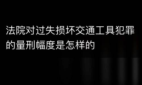 法院对过失损坏交通工具犯罪的量刑幅度是怎样的
