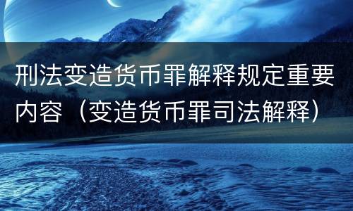 刑法变造货币罪解释规定重要内容（变造货币罪司法解释）