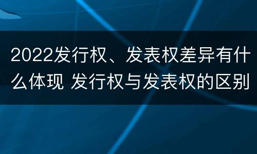 2022发行权、发表权差异有什么体现 发行权与发表权的区别