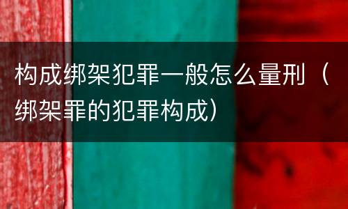 构成绑架犯罪一般怎么量刑（绑架罪的犯罪构成）