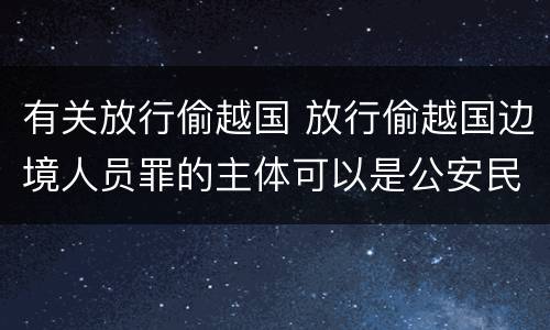 有关放行偷越国 放行偷越国边境人员罪的主体可以是公安民警吗