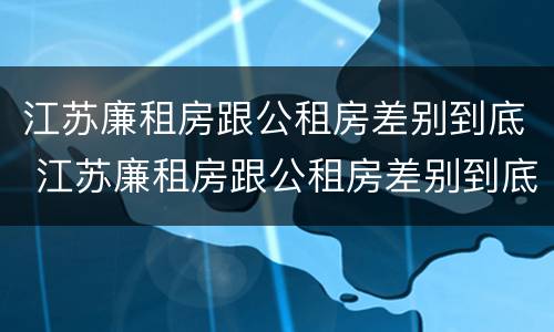 江苏廉租房跟公租房差别到底 江苏廉租房跟公租房差别到底多大