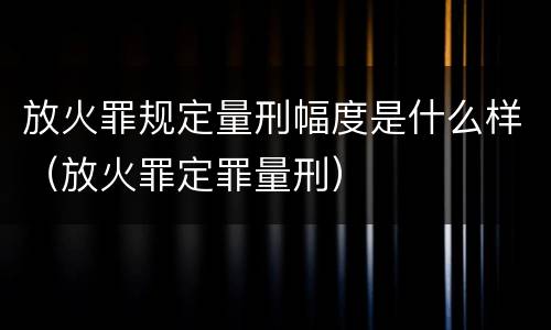 放火罪规定量刑幅度是什么样（放火罪定罪量刑）