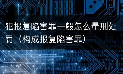 犯报复陷害罪一般怎么量刑处罚（构成报复陷害罪）