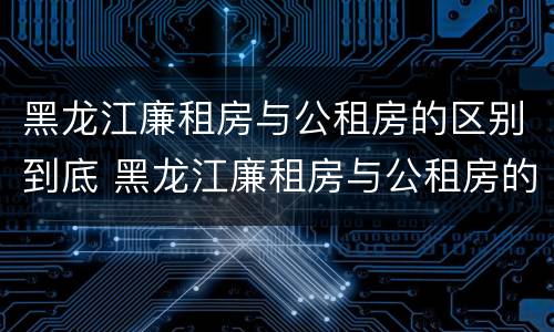 黑龙江廉租房与公租房的区别到底 黑龙江廉租房与公租房的区别到底在哪