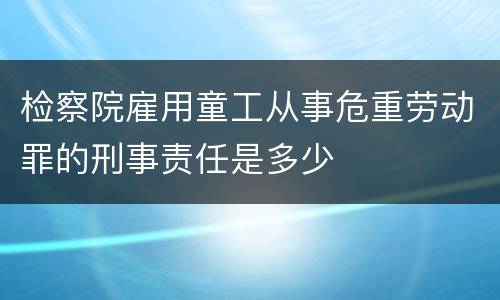 检察院雇用童工从事危重劳动罪的刑事责任是多少