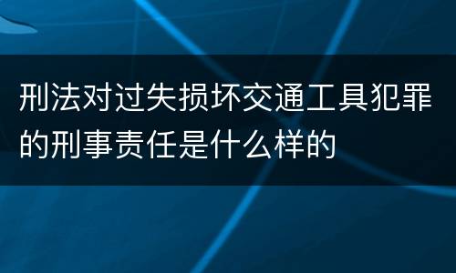 刑法对过失损坏交通工具犯罪的刑事责任是什么样的