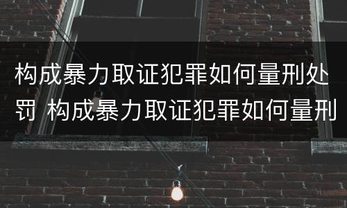 构成暴力取证犯罪如何量刑处罚 构成暴力取证犯罪如何量刑处罚标准