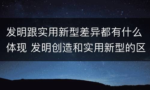 发明跟实用新型差异都有什么体现 发明创造和实用新型的区别