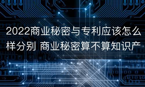 2022商业秘密与专利应该怎么样分别 商业秘密算不算知识产权