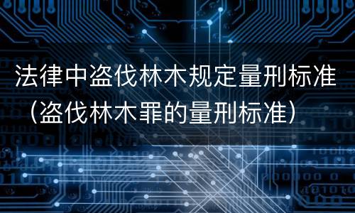法律中盗伐林木规定量刑标准（盗伐林木罪的量刑标准）