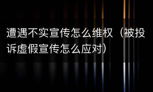 遭遇不实宣传怎么维权（被投诉虚假宣传怎么应对）