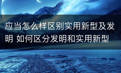 应当怎么样区别实用新型及发明 如何区分发明和实用新型