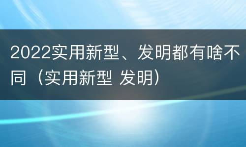 2022实用新型、发明都有啥不同（实用新型 发明）