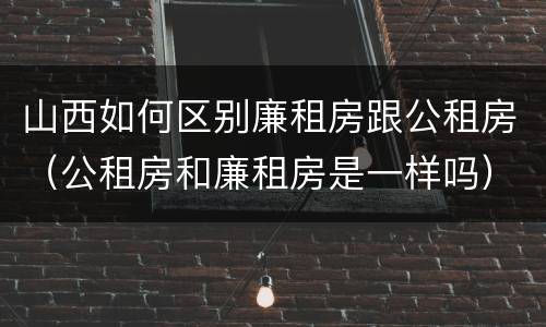 山西如何区别廉租房跟公租房（公租房和廉租房是一样吗）