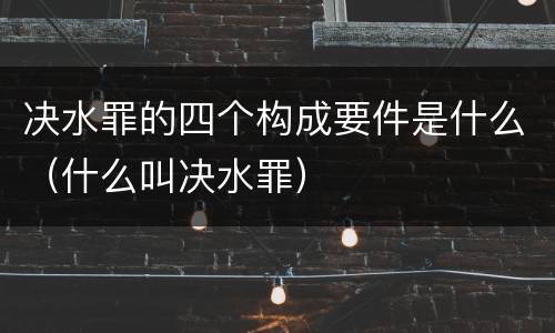决水罪的四个构成要件是什么（什么叫决水罪）