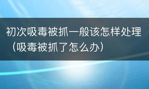初次吸毒被抓一般该怎样处理（吸毒被抓了怎么办）