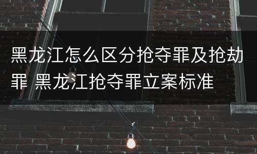 黑龙江怎么区分抢夺罪及抢劫罪 黑龙江抢夺罪立案标准