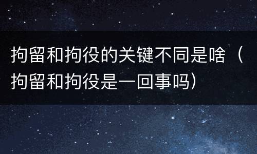 拘留和拘役的关键不同是啥（拘留和拘役是一回事吗）