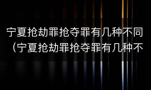 宁夏抢劫罪抢夺罪有几种不同（宁夏抢劫罪抢夺罪有几种不同的）