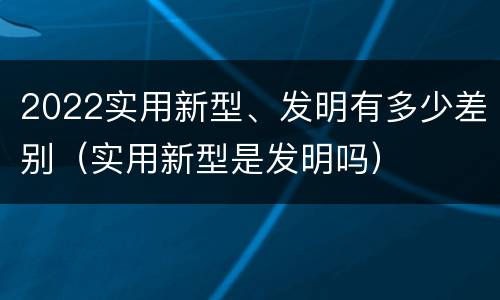 2022实用新型、发明有多少差别（实用新型是发明吗）