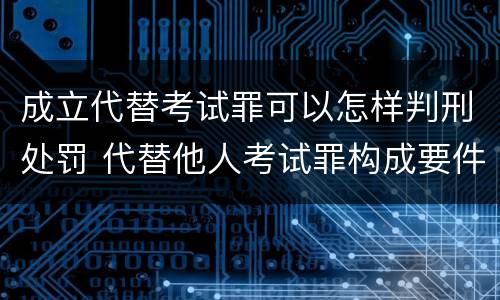成立代替考试罪可以怎样判刑处罚 代替他人考试罪构成要件有何规定