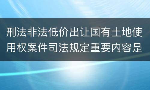 刑法非法低价出让国有土地使用权案件司法规定重要内容是什么