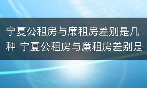 宁夏公租房与廉租房差别是几种 宁夏公租房与廉租房差别是几种情况
